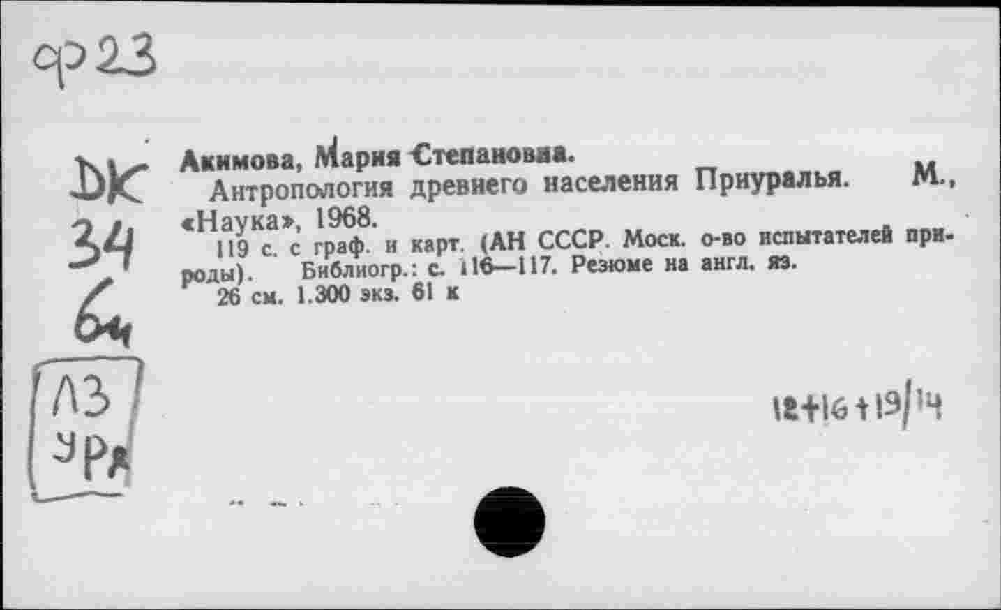 ﻿op 23

Акимова, Мария Степановна.
Антропология древнего населения Приуралья. М., «Наука», 1968.	.
119 с. с граф, и карт. (АН СССР. Моск, о-во испытателей при-роды). Библиогр.: с. І16—117. Резюме на англ. яз.
26 см. 1.300 экз. 61 к
